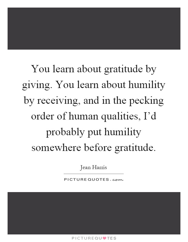 You learn about gratitude by giving. You learn about humility by receiving, and in the pecking order of human qualities, I'd probably put humility somewhere before gratitude Picture Quote #1
