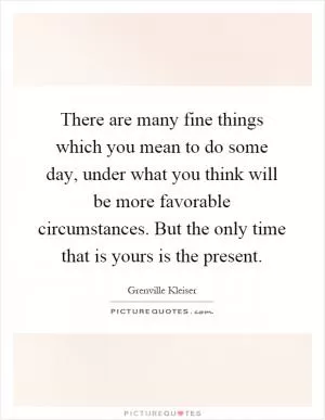 There are many fine things which you mean to do some day, under what you think will be more favorable circumstances. But the only time that is yours is the present Picture Quote #1