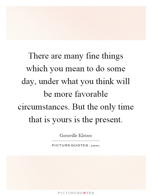 There are many fine things which you mean to do some day, under what you think will be more favorable circumstances. But the only time that is yours is the present Picture Quote #1