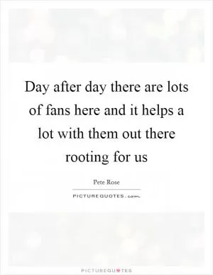 Day after day there are lots of fans here and it helps a lot with them out there rooting for us Picture Quote #1
