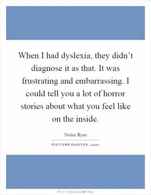 When I had dyslexia, they didn’t diagnose it as that. It was frustrating and embarrassing. I could tell you a lot of horror stories about what you feel like on the inside Picture Quote #1