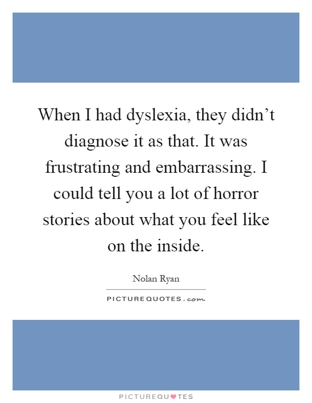 When I had dyslexia, they didn't diagnose it as that. It was frustrating and embarrassing. I could tell you a lot of horror stories about what you feel like on the inside Picture Quote #1