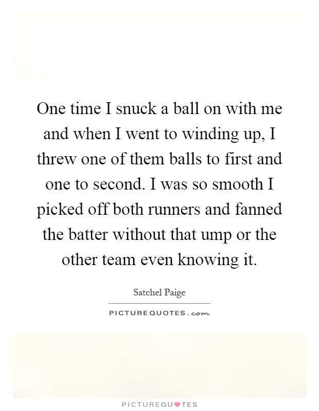 One time I snuck a ball on with me and when I went to winding up, I threw one of them balls to first and one to second. I was so smooth I picked off both runners and fanned the batter without that ump or the other team even knowing it Picture Quote #1