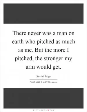 There never was a man on earth who pitched as much as me. But the more I pitched, the stronger my arm would get Picture Quote #1