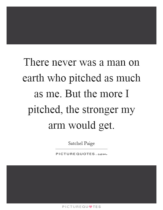 There never was a man on earth who pitched as much as me. But the more I pitched, the stronger my arm would get Picture Quote #1