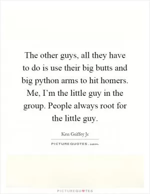 The other guys, all they have to do is use their big butts and big python arms to hit homers. Me, I’m the little guy in the group. People always root for the little guy Picture Quote #1