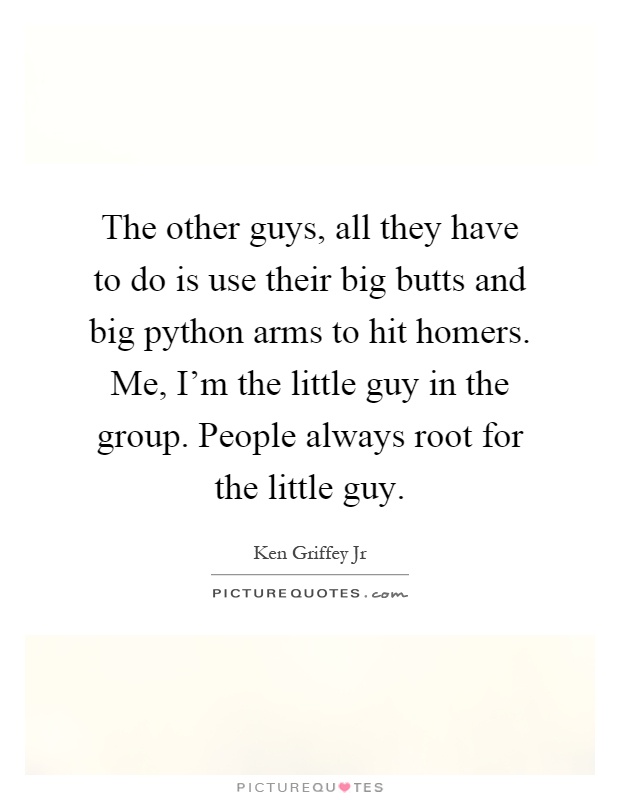 The other guys, all they have to do is use their big butts and big python arms to hit homers. Me, I'm the little guy in the group. People always root for the little guy Picture Quote #1