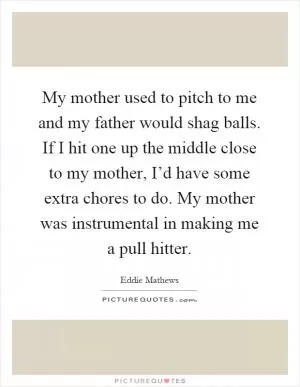 My mother used to pitch to me and my father would shag balls. If I hit one up the middle close to my mother, I’d have some extra chores to do. My mother was instrumental in making me a pull hitter Picture Quote #1