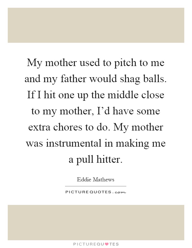 My mother used to pitch to me and my father would shag balls. If I hit one up the middle close to my mother, I'd have some extra chores to do. My mother was instrumental in making me a pull hitter Picture Quote #1