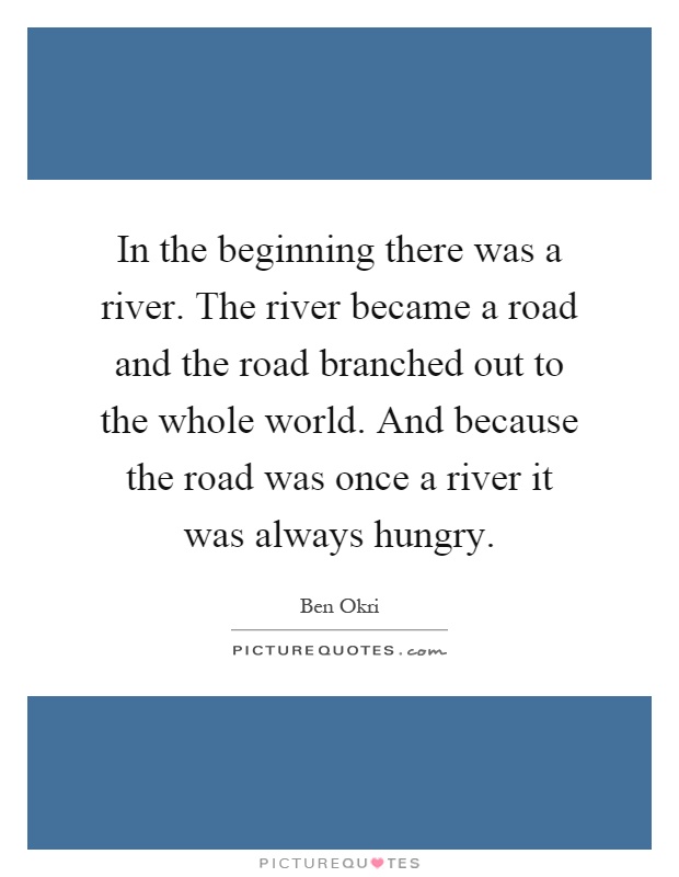 In the beginning there was a river. The river became a road and the road branched out to the whole world. And because the road was once a river it was always hungry Picture Quote #1