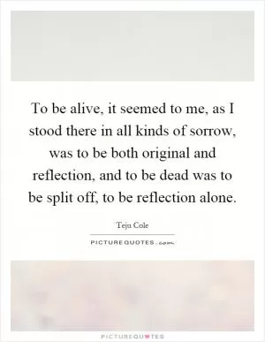 To be alive, it seemed to me, as I stood there in all kinds of sorrow, was to be both original and reflection, and to be dead was to be split off, to be reflection alone Picture Quote #1