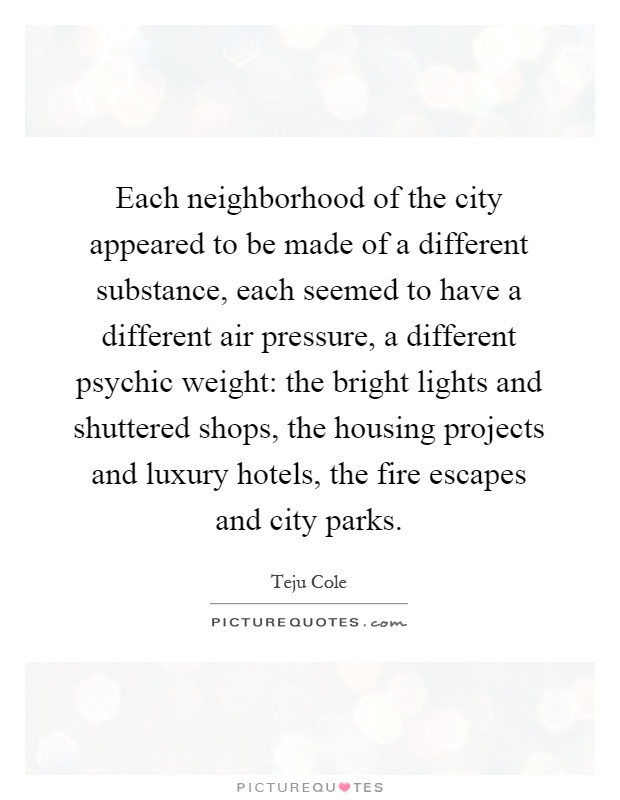 Each neighborhood of the city appeared to be made of a different substance, each seemed to have a different air pressure, a different psychic weight: the bright lights and shuttered shops, the housing projects and luxury hotels, the fire escapes and city parks Picture Quote #1