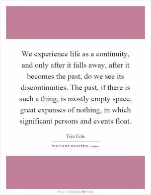 We experience life as a continuity, and only after it falls away, after it becomes the past, do we see its discontinuities. The past, if there is such a thing, is mostly empty space, great expanses of nothing, in which significant persons and events float Picture Quote #1