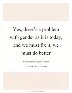 Yes, there’s a problem with gender as it is today, and we must fix it, we must do better Picture Quote #1