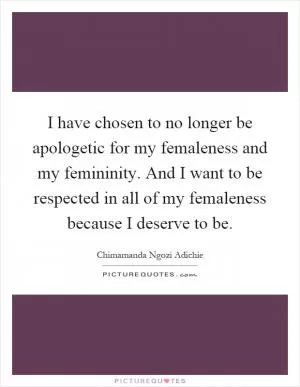 I have chosen to no longer be apologetic for my femaleness and my femininity. And I want to be respected in all of my femaleness because I deserve to be Picture Quote #1