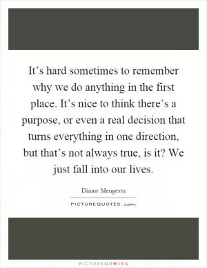 It’s hard sometimes to remember why we do anything in the first place. It’s nice to think there’s a purpose, or even a real decision that turns everything in one direction, but that’s not always true, is it? We just fall into our lives Picture Quote #1