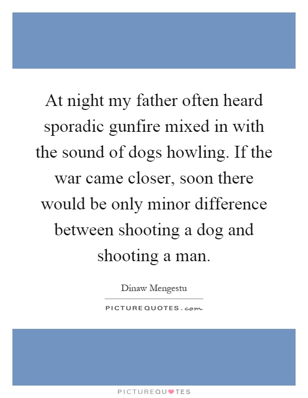 At night my father often heard sporadic gunfire mixed in with the sound of dogs howling. If the war came closer, soon there would be only minor difference between shooting a dog and shooting a man Picture Quote #1