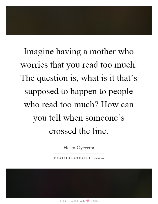 Imagine having a mother who worries that you read too much. The question is, what is it that's supposed to happen to people who read too much? How can you tell when someone's crossed the line Picture Quote #1