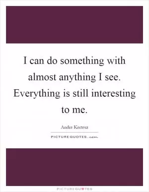 I can do something with almost anything I see. Everything is still interesting to me Picture Quote #1