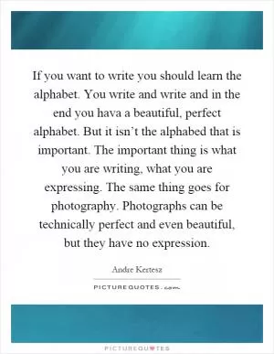 If you want to write you should learn the alphabet. You write and write and in the end you hava a beautiful, perfect alphabet. But it isn’t the alphabed that is important. The important thing is what you are writing, what you are expressing. The same thing goes for photography. Photographs can be technically perfect and even beautiful, but they have no expression Picture Quote #1
