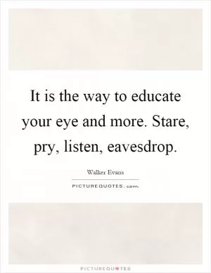 It is the way to educate your eye and more. Stare, pry, listen, eavesdrop Picture Quote #1