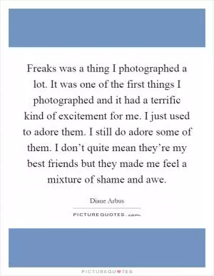 Freaks was a thing I photographed a lot. It was one of the first things I photographed and it had a terrific kind of excitement for me. I just used to adore them. I still do adore some of them. I don’t quite mean they’re my best friends but they made me feel a mixture of shame and awe Picture Quote #1