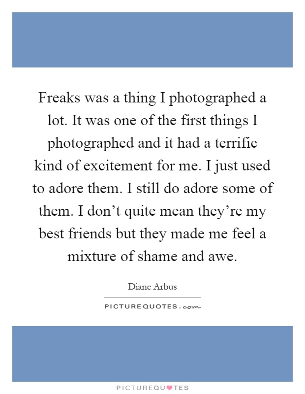 Freaks was a thing I photographed a lot. It was one of the first things I photographed and it had a terrific kind of excitement for me. I just used to adore them. I still do adore some of them. I don't quite mean they're my best friends but they made me feel a mixture of shame and awe Picture Quote #1
