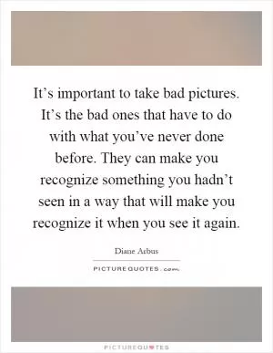 It’s important to take bad pictures. It’s the bad ones that have to do with what you’ve never done before. They can make you recognize something you hadn’t seen in a way that will make you recognize it when you see it again Picture Quote #1