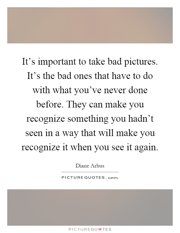It's important to take bad pictures. It's the bad ones that have to do with what you've never done before. They can make you recognize something you hadn't seen in a way that will make you recognize it when you see it again Picture Quote #1