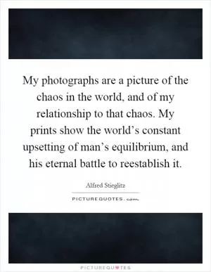 My photographs are a picture of the chaos in the world, and of my relationship to that chaos. My prints show the world’s constant upsetting of man’s equilibrium, and his eternal battle to reestablish it Picture Quote #1