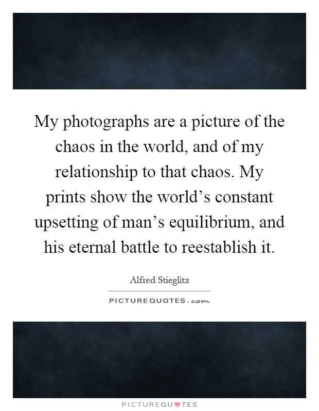 My photographs are a picture of the chaos in the world, and of my relationship to that chaos. My prints show the world's constant upsetting of man's equilibrium, and his eternal battle to reestablish it Picture Quote #1