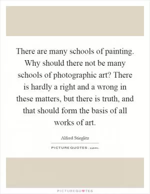 There are many schools of painting. Why should there not be many schools of photographic art? There is hardly a right and a wrong in these matters, but there is truth, and that should form the basis of all works of art Picture Quote #1