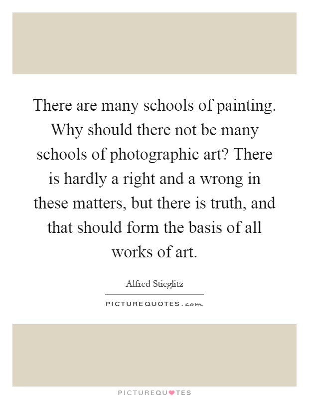 There are many schools of painting. Why should there not be many schools of photographic art? There is hardly a right and a wrong in these matters, but there is truth, and that should form the basis of all works of art Picture Quote #1