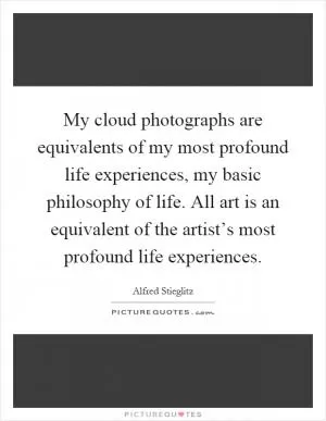 My cloud photographs are equivalents of my most profound life experiences, my basic philosophy of life. All art is an equivalent of the artist’s most profound life experiences Picture Quote #1