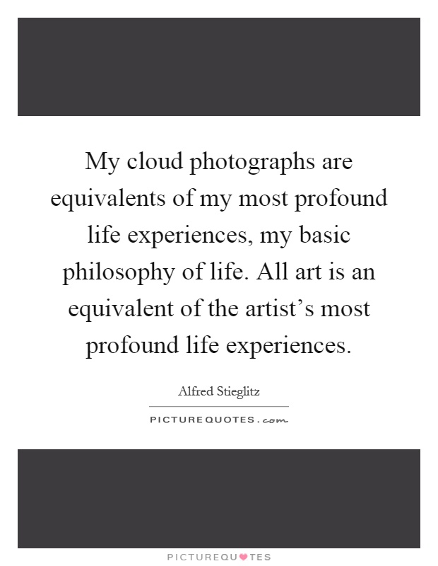 My cloud photographs are equivalents of my most profound life experiences, my basic philosophy of life. All art is an equivalent of the artist's most profound life experiences Picture Quote #1