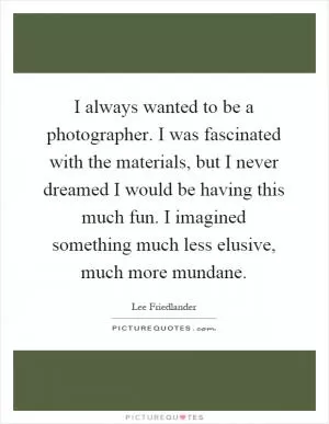 I always wanted to be a photographer. I was fascinated with the materials, but I never dreamed I would be having this much fun. I imagined something much less elusive, much more mundane Picture Quote #1