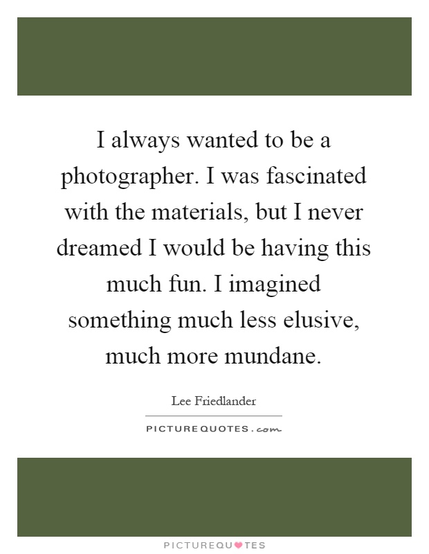 I always wanted to be a photographer. I was fascinated with the materials, but I never dreamed I would be having this much fun. I imagined something much less elusive, much more mundane Picture Quote #1