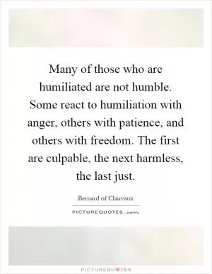 Many of those who are humiliated are not humble. Some react to humiliation with anger, others with patience, and others with freedom. The first are culpable, the next harmless, the last just Picture Quote #1