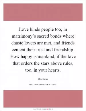 Love binds people too, in matrimony’s sacred bonds where chaste lovers are met, and friends cement their trust and friendship. How happy is mankind, if the love that orders the stars above rules, too, in your hearts Picture Quote #1