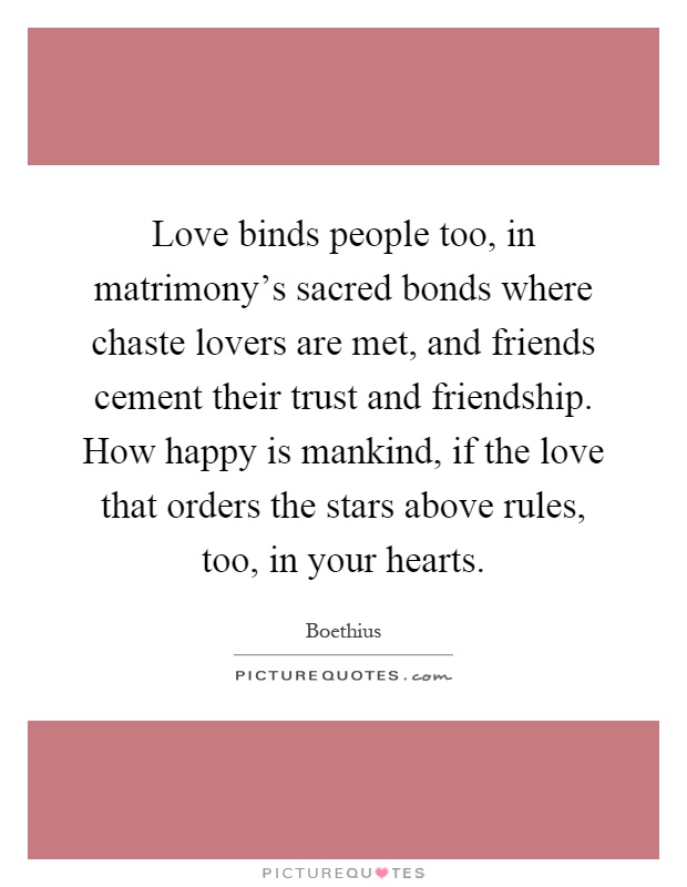 Love binds people too, in matrimony's sacred bonds where chaste lovers are met, and friends cement their trust and friendship. How happy is mankind, if the love that orders the stars above rules, too, in your hearts Picture Quote #1