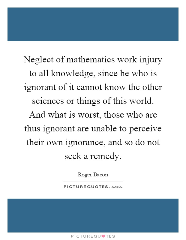 Neglect of mathematics work injury to all knowledge, since he who is ignorant of it cannot know the other sciences or things of this world. And what is worst, those who are thus ignorant are unable to perceive their own ignorance, and so do not seek a remedy Picture Quote #1