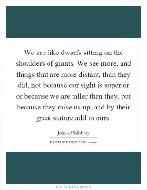 We are like dwarfs sitting on the shoulders of giants. We see more, and things that are more distant, than they did, not because our sight is superior or because we are taller than they, but because they raise us up, and by their great stature add to ours Picture Quote #1