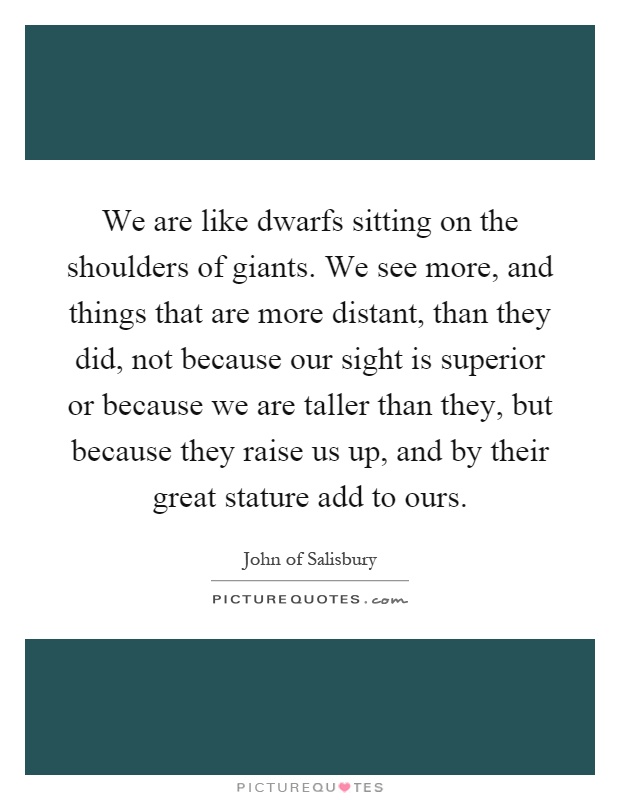 We are like dwarfs sitting on the shoulders of giants. We see more, and things that are more distant, than they did, not because our sight is superior or because we are taller than they, but because they raise us up, and by their great stature add to ours Picture Quote #1