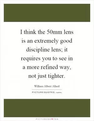 I think the 50mm lens is an extremely good discipline lens; it requires you to see in a more refined way, not just tighter Picture Quote #1
