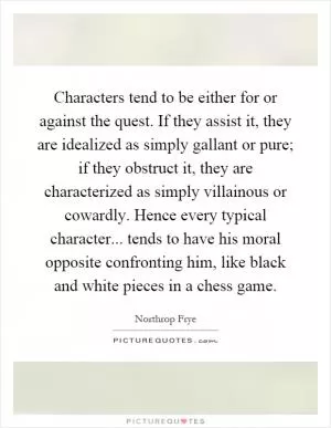 Characters tend to be either for or against the quest. If they assist it, they are idealized as simply gallant or pure; if they obstruct it, they are characterized as simply villainous or cowardly. Hence every typical character... tends to have his moral opposite confronting him, like black and white pieces in a chess game Picture Quote #1