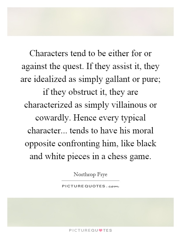 Characters tend to be either for or against the quest. If they assist it, they are idealized as simply gallant or pure; if they obstruct it, they are characterized as simply villainous or cowardly. Hence every typical character... tends to have his moral opposite confronting him, like black and white pieces in a chess game Picture Quote #1