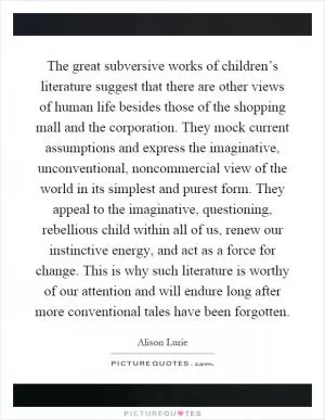 The great subversive works of children’s literature suggest that there are other views of human life besides those of the shopping mall and the corporation. They mock current assumptions and express the imaginative, unconventional, noncommercial view of the world in its simplest and purest form. They appeal to the imaginative, questioning, rebellious child within all of us, renew our instinctive energy, and act as a force for change. This is why such literature is worthy of our attention and will endure long after more conventional tales have been forgotten Picture Quote #1
