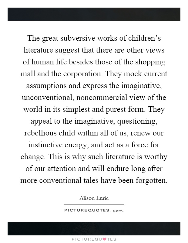 The great subversive works of children's literature suggest that there are other views of human life besides those of the shopping mall and the corporation. They mock current assumptions and express the imaginative, unconventional, noncommercial view of the world in its simplest and purest form. They appeal to the imaginative, questioning, rebellious child within all of us, renew our instinctive energy, and act as a force for change. This is why such literature is worthy of our attention and will endure long after more conventional tales have been forgotten Picture Quote #1