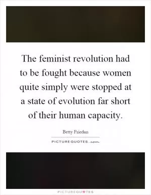 The feminist revolution had to be fought because women quite simply were stopped at a state of evolution far short of their human capacity Picture Quote #1
