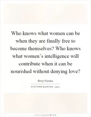 Who knows what women can be when they are finally free to become themselves? Who knows what women’s intelligence will contribute when it can be nourished without denying love? Picture Quote #1